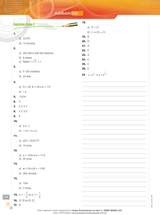 16
EM_V_MAT_006
1.	
22,5ºCa)	
15 minutos.b)	
2.	
200 000 e 400 000 eleitores.a)	
6 meses.b)	
Razão =c)	 2 > 1
3.	
5 120 unidades.a)	
20 dias.b)	
4.	
A = 50, B = 30 e k = 1/2a)	
1,4b)	
−5.	 5/24
C6.	
F, F, F, F7.	
F, F, V, F8.	
E9.	
10.	
0 ea)	 −1
−12 < mb)	 ≤ 0
11.	
p(t) = (0,81)a)	 t
⋅F
15 anos.b)	
12.	
a = 1024 e b = 1/10a)	
30 anos.b)	
13.	
αa)	 = 54 e β = −1/90
360 minutos.b)	
14.	
10%a)	
2 horas.b)	
λ15.	 < −
2
3
ou λ > −
1
3
(2, 316.	 ) ou (3, 2)
b17.	
18.	
S = {1}a)	
(b)	 −∞, 0] ∪ {1}
b19.	
d20.	
a21.	
c22.	
a23.	
c24.	
c25.	
c26.	
x aa
= −
1
1
27.	 e y a
a
a
= −1
Esse material é parte integrante do Aulas Particulares on-line do IESDE BRASIL S/A,
mais informações www.aulasparticularesiesde.com.br
 