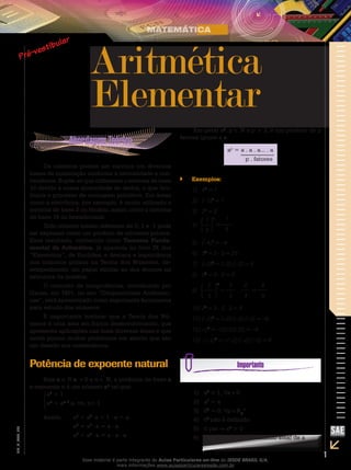 1
EM_V_MAT_002
Aritmética
Elementar
Os números podem ser escritos em diversas
bases de numeração conforme a necessidade e con-
veniência. Supõe-se que utilizamos o sistema de base
10 devido à nossa quantidade de dedos, o que faci-
litaria o processo de contagem primitivo. Em áreas
como a eletrônica, por exemplo, é muito utilizado o
sistema de base 2 ou binário, assim como o sistema
de base 16 ou hexadecimal.
Todo número inteiro diferente de 0, 1 e -1 pode
ser expresso como um produto de números primos.
Esse resultado, conhecido como Teorema Funda-
mental da Aritmética, já aparecia no livro IX dos
“Elementos”, de Euclides, e destaca a importância
dos números primos na Teoria dos Números, de-
sempenhando um papel similar ao dos átomos na
estrutura da matéria.
O conceito de congruências, introduzido por
Gauss, em 1801, no seu “Disquisitiones Arithmeti-
cae”, será apresentado como importante ferramenta
para estudo dos números.
É importante lembrar que a Teoria dos Nú-
meros é uma área em franco desenvolvimento, que
apresenta aplicações nas mais diversas áreas e que
ainda possui muitos problemas em aberto que são
um desafio aos matemáticos.
Potência de expoente natural
Seja a ∈ R a 0 e n ∈ N, a potência de base a
e expoente n é um número an
tal que:
a0
= 1
an
= an–1
.a, n, n 1
Assim,	 a1
= a0
⋅ a = 1 ⋅ a = a
	 a2
= a1
⋅ a = a ⋅ a
	 a3
= a2
⋅ a = a ⋅ a ⋅ a
Em geral ap
, p ∈ N e p ≥ 2, é um produto de p
fatores iguais a a.
ap
= a . a . a... . a
p . fatores
Exemplos:``
1)	 40
= 1
2)	 (–5)0
= 1
3)	 21
= 2
4)	
1
5
1
=
1
5
5)	 (–4)1
= –4
6)	 52
= 5 ⋅ 5 = 25
7)	 (–3)2
= (–3)⋅(–3) = 9
8)	 02
= 0 ⋅ 0 = 0
9)	
2
3
2
=
2
3
.
2
3
=
4
9
10)	23
= 2 ⋅ 2 ⋅ 2 = 8
11)	(–2)3
= (–2)⋅(–2)⋅(–2) = –8
12)	–23
= –(2)⋅(2)⋅(2) = –8
13)	–(–2)3
= –(–2)⋅(–2)⋅(–2) = 8
1) a0
= 1, a 0
2) a1
= a
3) 0P
= 0, p R+
*
4) 00
não é definido
5) n par an
> 0
6) n ímpar an
tem o mesmo sinal de a
Esse material é parte integrante do Aulas Particulares on-line do IESDE BRASIL S/A,
mais informações www.aulasparticularesiesde.com.br
 