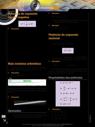 2
EM_V_MAT_002
Potência de expoente
inteiro negativo
a–n
=
1
an , a R*
Exemplos:``
( )
( )
−
−
−
= =
= =
− = = = −
−−
 
= = =    
  
   
=      
1
1
-2
2
3
3
2
2
n n
1 1
1) 3
3 3
1 1
2 ) 3
3 2
1 1 1
3 ) 3
27 273
2 1 1 9
4)
43 42
93
a b
Em geral, temos:
b a
Raiz enésima aritmética
Seja o radicando a R+
e o índice n N, existe
sempre a raiz b R+
, tal que
n
a = b bn
= a.
Exemplos:``
5
32 = 2, pois 25
= 32
Da definição temos que
4
16 = 2 e não
4
16 = 2.
Especial cuidado deve ser tomado no cálculo da
raiz quadrada de quadrados perfeitos onde tem-se
a2
= a .
Exemplos:``
(–5)2
= –5 = 5 e x2
= x .
Operações
Só é possível adicionar ou subtrair raízes1)	
idênticas (mesmo índice e radicando).
Exemplo:``
3 3 + 2 3 = 5 3
Para multiplicação ou divisão basta que as2)	
raízes possuam o mesmo índice.
Exemplo:``
3
2 .
3
3 =
3
2.3 =
3
6
Potência de expoente
racional	
Seja a R+
* e p
q
Q*
, temos:
a
p
q
=
q
ap
Expoente
p
q
numerador potência da base
denominador índice da raiz
Exemplos:``
1) 3
1
2
= 3 		 2) 8
2
3
=
3
82
= 4
As potências de expoente irracional são defini-
das por “aproximação” de potências racionais, mas
apenas para bases não-negativas.
Propriedades das potências
1) ap
⋅ aq
= ap + q
2)
ap
aq
= ap – q
, a ≠ 0
3) (a ⋅ b)p
= ap
⋅ bp
4)
a
b
p
=
ap
bp
, b ≠ 0
5) (ap
)q
= ap⋅q
Exemplos:``
1)	 53
⋅ 52
= 53+2
= 55
2)	 34
⋅ 3–1
= 34–1
= 33
3)	
25
22
= 25
– 2 = 23
Esse material é parte integrante do Aulas Particulares on-line do IESDE BRASIL S/A,
mais informações www.aulasparticularesiesde.com.br
 