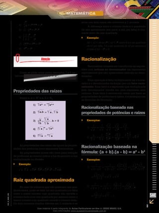 3
EM_V_MAT_002
4)	
25
2–2 = 25 –(– 2)
= 27
5)	 (2 ⋅ 3)2
= 22
⋅32
6)	
3
5
2
=
32
52
7)	 (53
)2
= 53⋅2
= 56
8)	 532
= 59
Como se pôde notar pelos exemplos 7 e 8 an-
teriores, em geral temos (ap
)q
≠ apq
.
Propriedades das raízes
Sejam n, p ∈ N*
e a, b ∈ R+
1)
n
am
=
n.p
am.p
2)
n
a.b =
n
a .
n
b
3) n a
b
=
a
n
b
n
, b ≠ 0
4)
n
a
m
=
n
am
5)
p n
a =
p.n
a
As propriedades das raízes são iguais às proprie-
dades das potências para expoentes fracionários.
As propriedades acima são úteis para redução
de potências ao mesmo índice a fim de permitir a sua
multiplicação ou divisão.
Exemplo:``
3 .
3
2 =
6
33
.
6
22
=
6
33
.22
=
6
108
Raiz quadrada aproximada
No caso de números que não possuem raiz qua-
drada exata, pode-se falar na raiz quadrada por falta
como o maior número cujo quadrado não excede o
número dado e na raiz quadrada por excesso como o
menor número cujo quadrado excede o número dado.
Os dois números citados diferem em 1 unidade e os
erros nos dois casos são inferiores a 1 unidade.
A diferença entre o número dado e o quadrado
da raiz aproximada (em geral a raiz por falta) é cha-
mada resto da raiz quadrada.
Exemplo:``
36 < 42 < 49 ⇔ 62
< 42 < 72
, assim 6 é a raiz quadrada
de 42 por falta, 7 é a raiz quadrada de 42 por excesso e
o resto é 42 – 62
= 6.
Racionalização
Racionalizar consiste em transformar as expres-
sões com radicais no denominador em expressões
equivalentes que não apresentem radicais no deno-
minador.
Essa operação é feita multiplicando-se o nume-
rador e o denominador da fração por um fator racio-
nalizante. Esse fator é a expressão que multiplicada
pelo denominador resulte em uma expressão sem
radicais. Esse fator é encontrado tendo por base as
propriedades de potências e raízes, e a analogia com
as fórmulas da fatoração.
Racionalização baseada nas
propriedades de potências e raízes
Exemplos:``
2
1
1)	 =
2
1
.
2
2
=
2
22
=
2
2
3
3
3
2)	 =
3
3
3
.
32
323
3
=
333
9
3
3
= 3
9
3
3.
=
3
9
Racionalização baseada na
fórmula: (a + b).(a - b) = a2
- b2
Exemplos:``
1
3 – 2
1)	 =
1
3 – 2
.
3+ 2
3+ 2
=
3
2
– 2
3+ 2
2
	 = 3 – 2
3 + 2
= 3 + 2
1
2 + 1
2)	 =
1
2 + 1
.
2 – 1
2 – 1
=
2
2
– 12
2 – 1
	 = 2 – 1
2 – 1
= 2 – 1
Esse material é parte integrante do Aulas Particulares on-line do IESDE BRASIL S/A,
mais informações www.aulasparticularesiesde.com.br
 