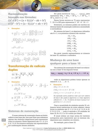 4
EM_V_MAT_002
Racionalização
baseada nas fórmulas:
(a3
+ b3
) = (a + b).(a2
- ab + b2
)
e (a3
- b3
) = (a - b).(a2
+ ab + b2
)
Exemplos:``
2 – 1
3
1
1)	 =
2 – 1
3
1 . 2
2
+ 2 . 1 + 12
3 3
2
2
+ 2 . 1 + 123 3
=
2
2
+ 2 . 1 + 123 3
2
3
– 133 =
2
2
+ 2 + 1
3 3
2 – 1
=
3
4 +
3
2 +1
9 –
3
1
6 +
3
4
32)	 =
9 –
3
1
6 +
3
4
3 .
3 +
3
2
3
3 +
3
2
3
3
3
+ 2
3+ 2
33 3
3 3
= 3 + 2
3 + 2
3 3
= 5
3 + 2
3 3
Transformação de radicais
duplos
A B =
A + C
2
A – C
2
C = A2
– B
Exemplos:``
3+ 51)	 = 3 + 2
2
+ 3 – 2
2
= 5
2
+
2
1
=
2
10+ 2
	 C = 32
– 5 = 2
6 – 2 52)	 = 6 – 20 = 6 + 4
2
+ 6 – 4
2
= 5 – 1
	 C = 62
– 20 = 4
Sistemas de numeração
O nosso sistema de numeração chama-se hindu-
arábico e tem base dez. Isso quer dizer que utilizamos
apenas dez símbolos (algarismos) para representar
todos os números. Esses algarismos são: 0, 1, 2, 3, 4,
5, 6, 7, 8, 9. Os números restantes são representados
por combinações desses símbolos.
Em geral escreve-se: (an
an –1
. . . a2
a1
a0
)10
para
representar 100
a0
+ 101
a1
+ 102
a2
+...+ 10n–1
an–1
+
10n
an
com 0 ≤ ai
< 10.
Dessa forma escreve-se 75 para representar
7 . 10+5 e 223 para representar 2 . 102
+2 . 10 + 3
Entretanto, os números podem ser escritos em
diversas bases de numeração conforme a necessidade
e conveniência.
No sistema de base 2, os algarismos utilizados
são 0 e 1, e os primeiros números são escritos:
(1)2
= (1)10
(10)2
= (2)10
(11)2
= (3)10
(100)2
= (4)10
(101)2
= (5)10
(110)2
= (6)10
(111)2
= (7)10
Em geral, quando representamos os números
da base 10, omitimos o subíndice.
Mudança de uma base
qualquer para a base 10
Um sistema de numeração de base b se relacio-
na com a base 10 da seguinte forma:
(an
an–1
. . . a2
a1
a0
)b
= a0
+ b . a1
+ b2
. a2
+. . . + bn
. an
onde os algarismos podem tomar apenas os
valores 0, 1, 2, . . . , b – 1.
Exemplos:``
(23)6
= 3 + 2 . 6 = 15
(145)6
= 5 + 4 . 6 +1 . 62
= 65
(1011)2
= 1 + 1 . 2 + 0. 22
+1 . 23
= 11
Na expressão acima podemos notar que num sistema
de base b são usados b algarismos e o maior algarismo
utilizado é b – 1. Ex.: O sistema de base 6 possui 6 al-
garismos: 0, 1, 2, 3, 4 e 5.
Caso a quantidade de símbolos exceda 10, uti-
lizamos letras maiúsculas do nosso alfabeto, dessa
forma os símbolos são: 0, 1, 2, 3, 4, 5, 6, 7, 8, 9, A, B,
C, D, E, F, G, ..., onde A equivale a 10 unidades de
base 10, B a 11, C a 12 e assim por diante.
É usual utilizar um traço acima de variáveis
justapostas para representar que as mesmas são
algarismos que compõem um número.
Por exemplo, para a base 10:
Esse material é parte integrante do Aulas Particulares on-line do IESDE BRASIL S/A,
mais informações www.aulasparticularesiesde.com.br
 