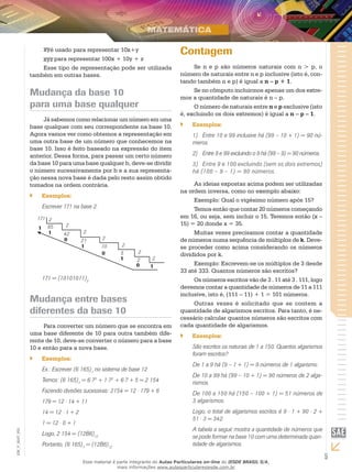 5
EM_V_MAT_002
xyé usado para representar 10x+y
xyz para representar 100x + 10y + z
Esse tipo de representação pode ser utilizada
também em outras bases.
Mudança da base 10
para uma base qualquer
Já sabemos como relacionar um número em uma
base qualquer com seu correspondente na base 10.
Agora vamos ver como obtemos a representação em
uma outra base de um número que conhecemos na
base 10. Isso é feito baseado na expressão do item
anterior. Dessa forma, para passar um certo número
da base 10 para uma base qualquer b, deve-se dividir
o número sucessivamente por b e a sua representa-
ção nessa nova base é dada pelo resto assim obtido
tomados na ordem contrária.
Exemplos:``
Escrever 171 na base 2.
2
2
2
2
2
2
85
42
21
10
2
1
171
1
1
0
1
0
2
5
1
0
171 = (10101011)2
Mudança entre bases
diferentes da base 10
Para converter um número que se encontra em
uma base diferente de 10 para outra também dife-
rente de 10, deve-se converter o número para a base
10 e então para a nova base.
Exemplos:``
Ex.: Escrever (6 165)7
no sistema de base 12
Temos: (6 165)7
= 6⋅73
+ 1⋅72
+ 6⋅7 + 5 = 2 154
Fazendo divisões sucessivas: 2154 = 12 ⋅ 179 + 6
179 = 12 ⋅ 14 + 11
14 = 12 ⋅ 1 + 2
1 = 12 ⋅ 0 + 1
Logo, 2 154 = (12B6)12
Portanto, (6 165)7
= (12B6)12
Contagem
Se n e p são números naturais com n > p, o
número de naturais entre n e p inclusive (isto é, con-
tando também n e p) é igual a n – p + 1.
Se no cômputo incluirmos apenas um dos extre-
mos a quantidade de naturais é n – p.
O número de naturais entre n e p exclusive (isto
é, excluindo os dois extremos) é igual a n – p – 1.
Exemplos:``
1)	 Entre 10 e 99 inclusive há (99 – 10 + 1) = 90 nú-
meros.
2)	 Entre 9 e 99 excluindo o 9 há (99 – 9) = 90 números.
3)	 Entre 9 e 100 excluindo (sem os dois extremos)
há (100 – 9 – 1) = 90 números.
As ideias expostas acima podem ser utilizadas
na ordem inversa, como no exemplo abaixo:
Exemplo: Qual o vigésimo número após 15?
Temos então que contar 20 números começando
em 16, ou seja, sem incluir o 15. Teremos então (x –
15) = 20 donde x = 35.
Muitas vezes precisamos contar a quantidade
de números numa sequência de múltiplos de k. Deve-
se proceder como acima considerando os números
divididos por k.
Exemplo: Escrevem-se os múltiplos de 3 desde
33 até 333. Quantos números são escritos?
Os números escritos vão de 3 . 11 até 3 . 111, logo
devemos contar a quantidade de números de 11 a 111
inclusive, isto é, (111 – 11) + 1 = 101 números.
Outras vezes é solicitado que se contem a
quantidade de algarismos escritos. Para tanto, é ne-
cessário calcular quantos números são escritos com
cada quantidade de algarismos.
Exemplos:``
São escritos os naturais de 1 a 150. Quantos algarismos
foram escritos?
De 1 a 9 há (9 – 1 + 1) = 9 números de 1 algarismo.
De 10 a 99 há (99 – 10 + 1) = 90 números de 2 alga-
rismos.
De 100 a 150 há (150 – 100 + 1) = 51 números de
3 algarismos.
Logo, o total de algarismos escritos é 9 ⋅ 1 + 90 ⋅ 2 +
51 ⋅ 3 = 342.
A tabela a seguir mostra a quantidade de números que
se pode formar na base 10 com uma determinada quan-
tidade de algarismos.
Esse material é parte integrante do Aulas Particulares on-line do IESDE BRASIL S/A,
mais informações www.aulasparticularesiesde.com.br
 