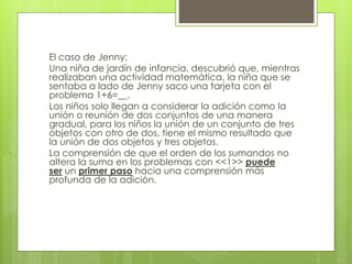 El caso de Jenny:
Una niña de jardín de infancia, descubrió que, mientras
realizaban una actividad matemática, la niña que se
sentaba a lado de Jenny saco una tarjeta con el
problema 1+6=__.
Los niños solo llegan a considerar la adición como la
unión o reunión de dos conjuntos de una manera
gradual, para los niños la unión de un conjunto de tres
objetos con otro de dos, tiene el mismo resultado que
la unión de dos objetos y tres objetos.
La comprensión de que el orden de los sumandos no
altera la suma en los problemas con <<1>> puede
ser un primer paso hacia una comprensión más
profunda de la adición.
 