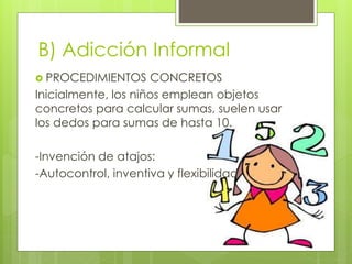 B) Adicción Informal
 PROCEDIMIENTOS CONCRETOS
Inicialmente, los niños emplean objetos
concretos para calcular sumas, suelen usar
los dedos para sumas de hasta 10.
-Invención de atajos:
-Autocontrol, inventiva y flexibilidad
 