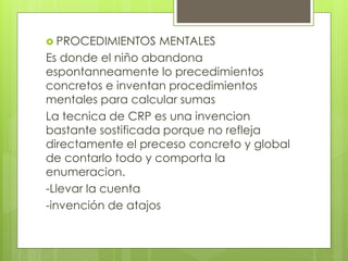  PROCEDIMIENTOS MENTALES
Es donde el niño abandona
espontanneamente lo precedimientos
concretos e inventan procedimientos
mentales para calcular sumas
La tecnica de CRP es una invencion
bastante sostificada porque no refleja
directamente el preceso concreto y global
de contarlo todo y comporta la
enumeracion.
-Llevar la cuenta
-invención de atajos
 