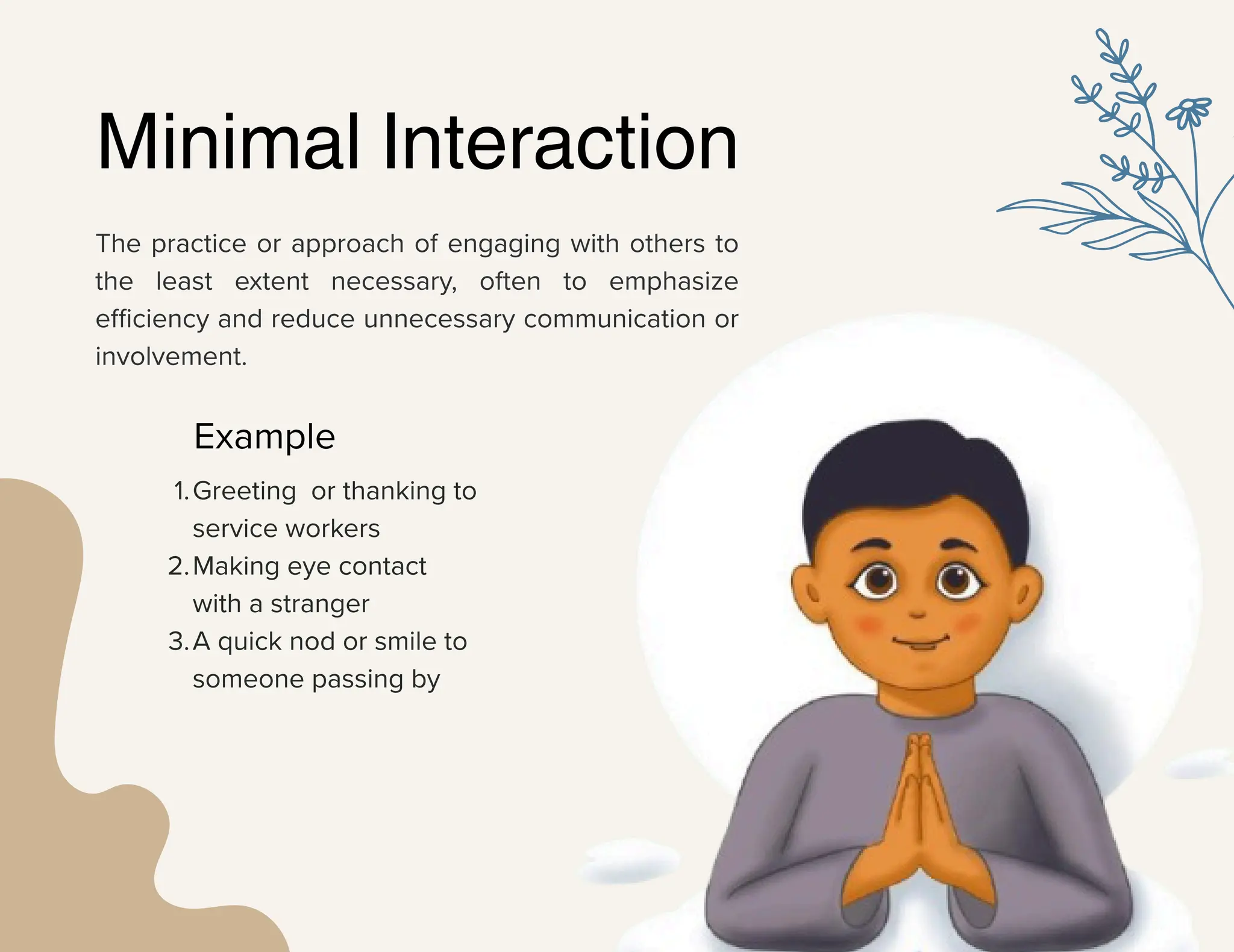 The practice or approach of engaging with others to
the least extent necessary, often to emphasize
efficiency and reduce unnecessary communication or
involvement.
Minimal Interaction
Example
1.Greeting or thanking to
service workers
2.Making eye contact
with a stranger
3.A quick nod or smile to
someone passing by
 