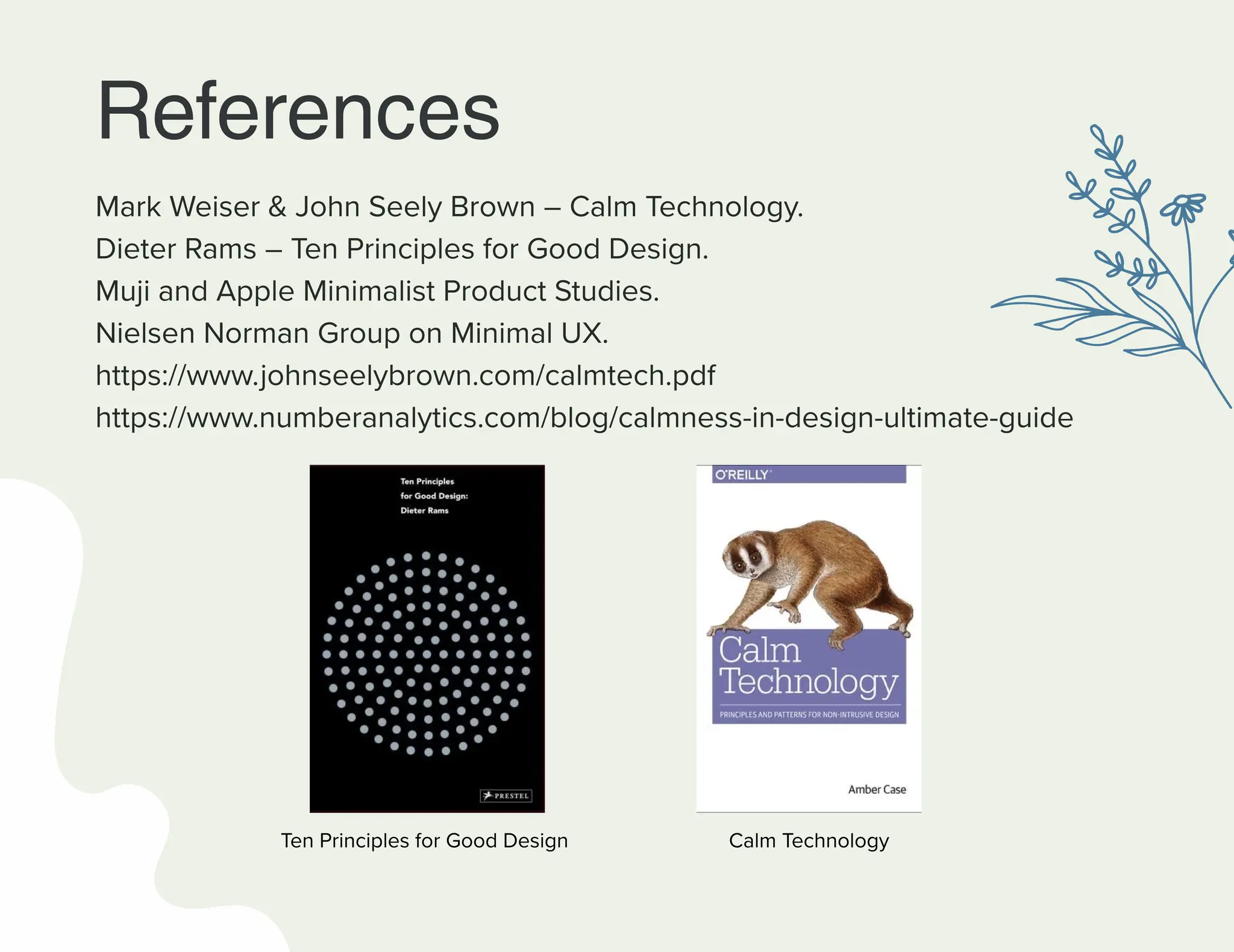 References
Mark Weiser & John Seely Brown – Calm Technology.
Dieter Rams – Ten Principles for Good Design.
Muji and Apple Minimalist Product Studies.
Nielsen Norman Group on Minimal UX.
https://www.johnseelybrown.com/calmtech.pdf
https://www.numberanalytics.com/blog/calmness-in-design-ultimate-guide
Ten Principles for Good Design Calm Technology
 