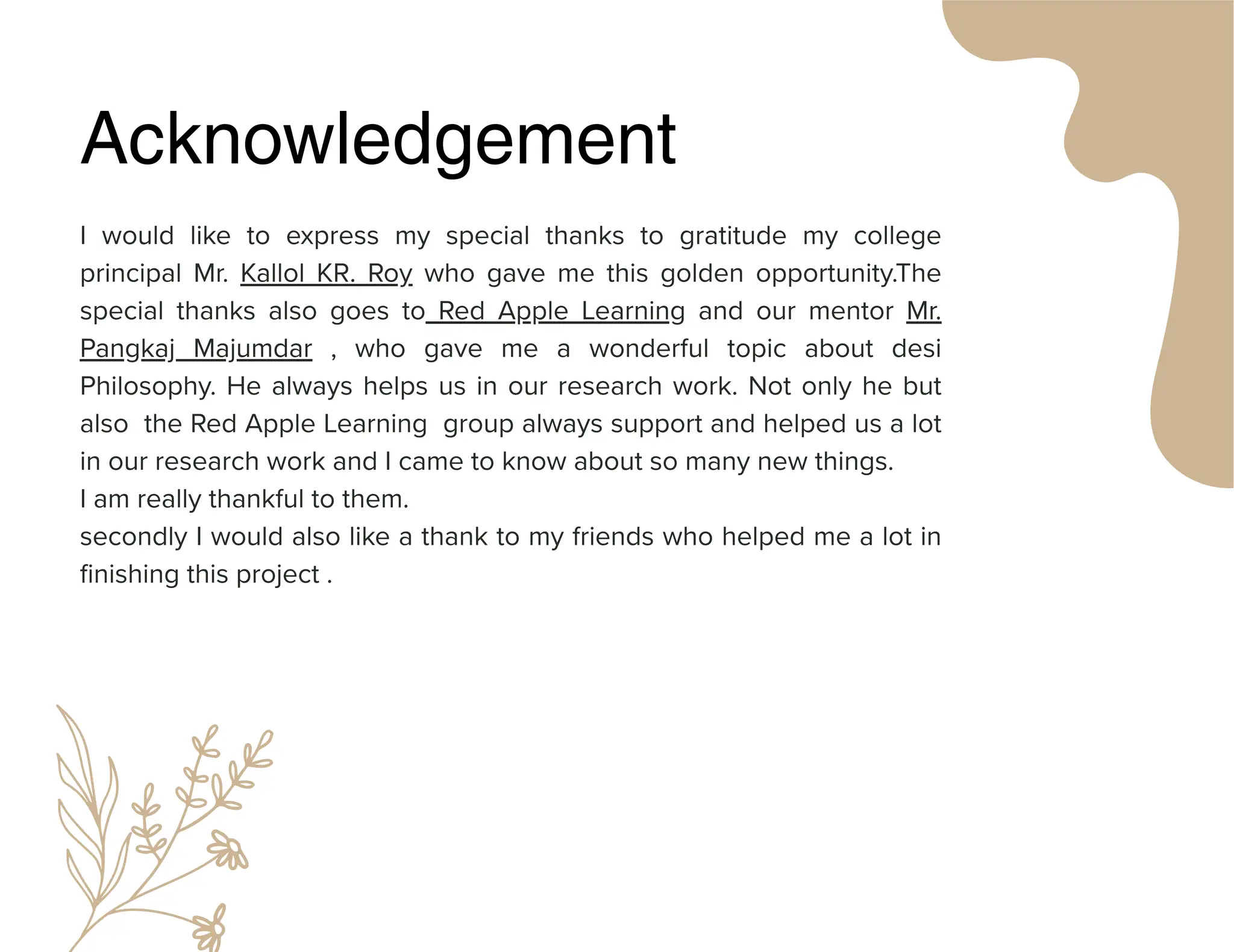 Acknowledgement
I would like to express my special thanks to gratitude my college
principal Mr. Kallol KR. Roy who gave me this golden opportunity.The
special thanks also goes to Red Apple Learning and our mentor Mr.
Pangkaj Majumdar , who gave me a wonderful topic about desi
Philosophy. He always helps us in our research work. Not only he but
also the Red Apple Learning group always support and helped us a lot
in our research work and I came to know about so many new things.
I am really thankful to them.
secondly I would also like a thank to my friends who helped me a lot in
finishing this project .
 