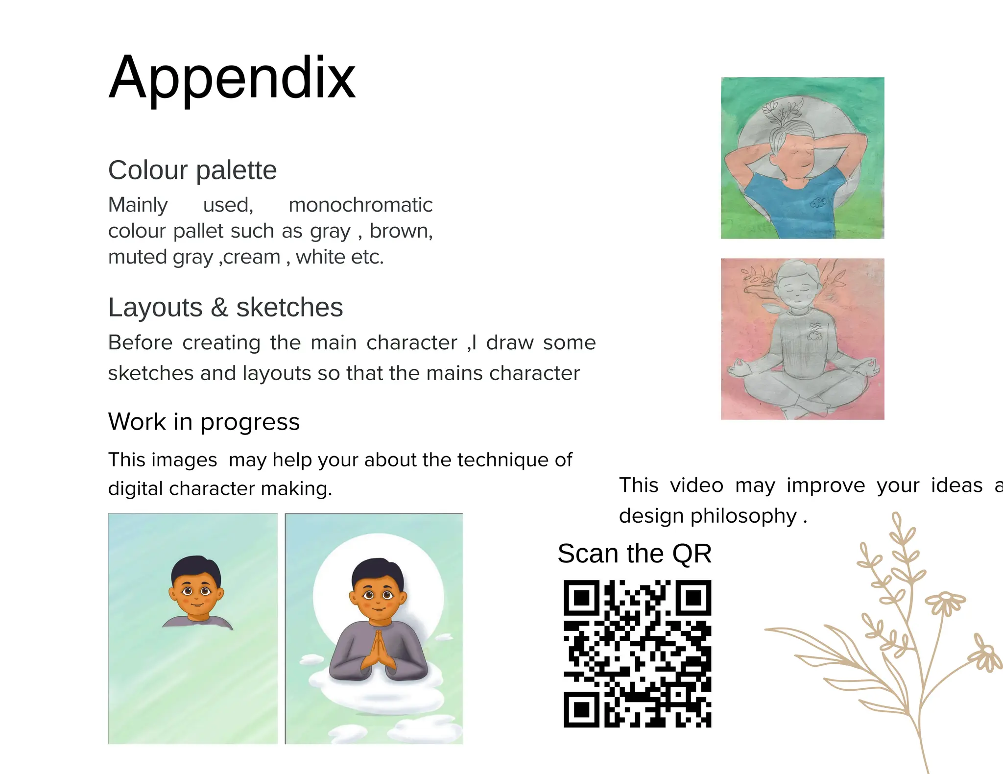 Appendix
Mainly used, monochromatic
colour pallet such as gray , brown,
muted gray ,cream , white etc.
Colour palette
Layouts & sketches
Before creating the main character ,I draw some
sketches and layouts so that the mains character
Scan the QR
Work in progress
This images may help your about the technique of
digital character making. This video may improve your ideas a
design philosophy .
 
