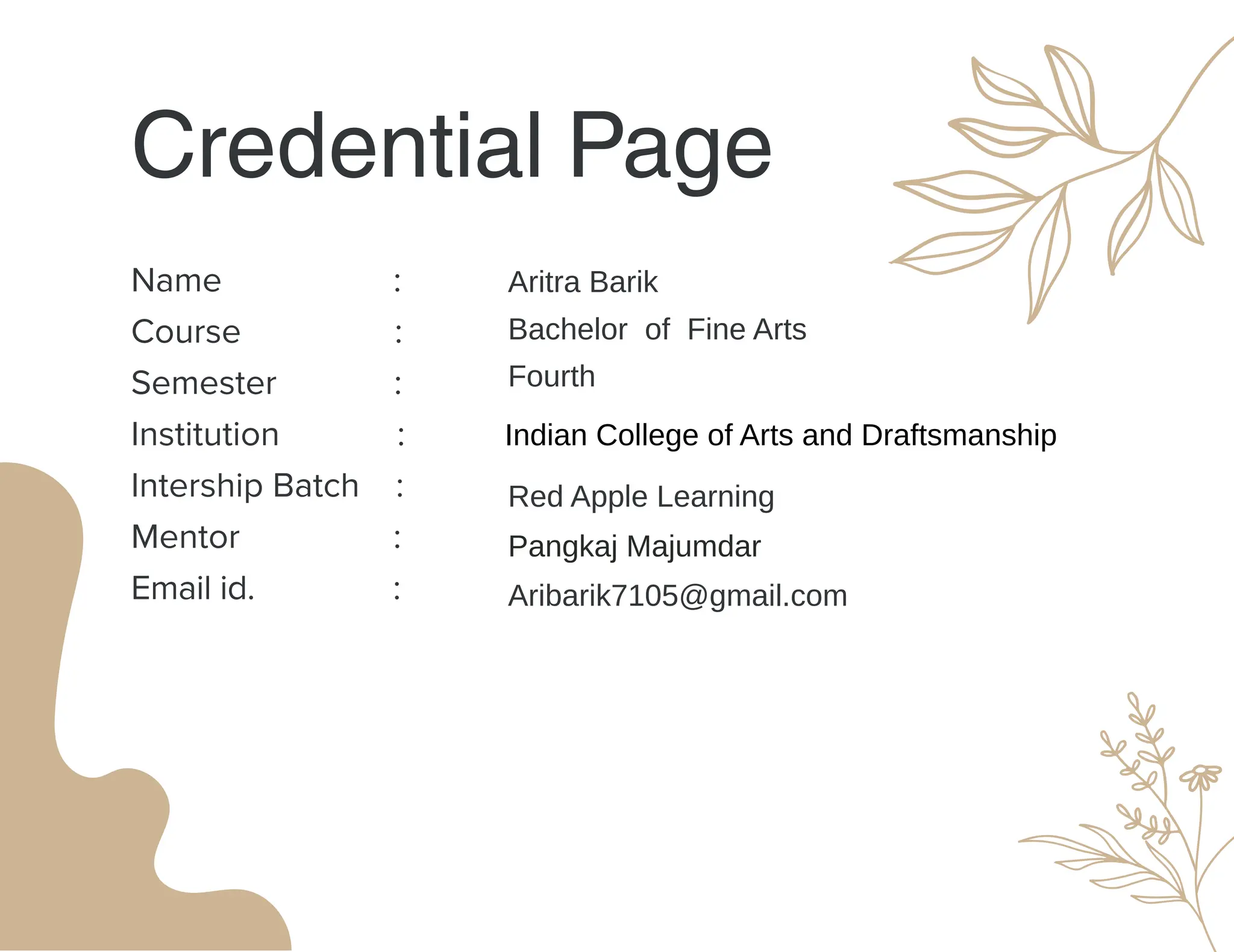 Credential Page
Name :
Course :
Semester :
Institution :
Intership Batch :
Mentor :
Email id. :
Aritra Barik
Red Apple Learning
Pangkaj Majumdar
Aribarik7105@gmail.com
Bachelor of Fine Arts
Fourth
Indian College of Arts and Draftsmanship
 