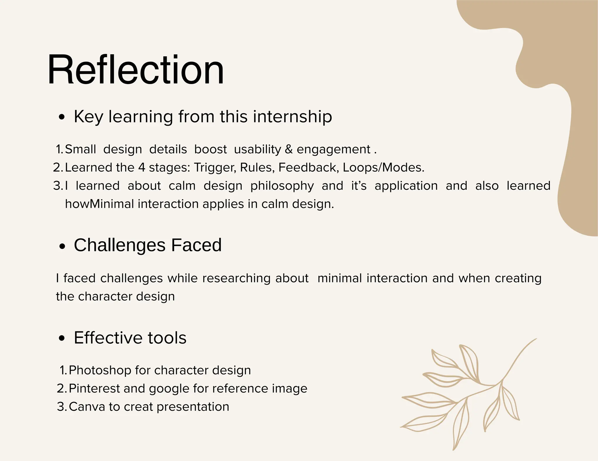 Reflection
Key learning from this internship
1.Small design details boost usability & engagement .
2.Learned the 4 stages: Trigger, Rules, Feedback, Loops/Modes.
3.I learned about calm design philosophy and it’s application and also learned
howMinimal interaction applies in calm design.
Challenges Faced
I faced challenges while researching about minimal interaction and when creating
the character design
Effective tools
1.Photoshop for character design
2.Pinterest and google for reference image
3.Canva to creat presentation
 