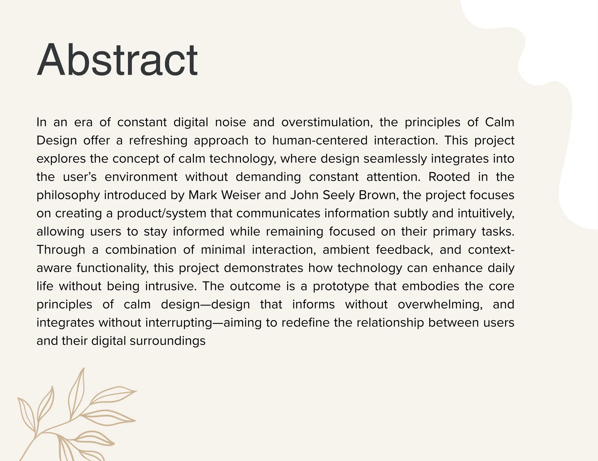 Abstract
In an era of constant digital noise and overstimulation, the principles of Calm
Design offer a refreshing approach to human-centered interaction. This project
explores the concept of calm technology, where design seamlessly integrates into
the user’s environment without demanding constant attention. Rooted in the
philosophy introduced by Mark Weiser and John Seely Brown, the project focuses
on creating a product/system that communicates information subtly and intuitively,
allowing users to stay informed while remaining focused on their primary tasks.
Through a combination of minimal interaction, ambient feedback, and context-
aware functionality, this project demonstrates how technology can enhance daily
life without being intrusive. The outcome is a prototype that embodies the core
principles of calm design—design that informs without overwhelming, and
integrates without interrupting—aiming to redefine the relationship between users
and their digital surroundings
 