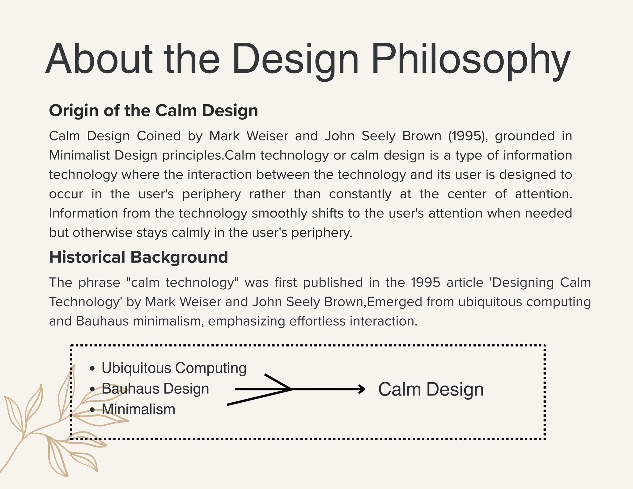 Ubiquitous Computing
Bauhaus Design
Minimalism
About the Design Philosophy
Calm Design Coined by Mark Weiser and John Seely Brown (1995), grounded in
Minimalist Design principles.Calm technology or calm design is a type of information
technology where the interaction between the technology and its user is designed to
occur in the user's periphery rather than constantly at the center of attention.
Information from the technology smoothly shifts to the user's attention when needed
but otherwise stays calmly in the user's periphery.
Origin of the Calm Design
Historical Background
The phrase "calm technology" was first published in the 1995 article 'Designing Calm
Technology' by Mark Weiser and John Seely Brown,Emerged from ubiquitous computing
and Bauhaus minimalism, emphasizing effortless interaction.
Calm Design
 