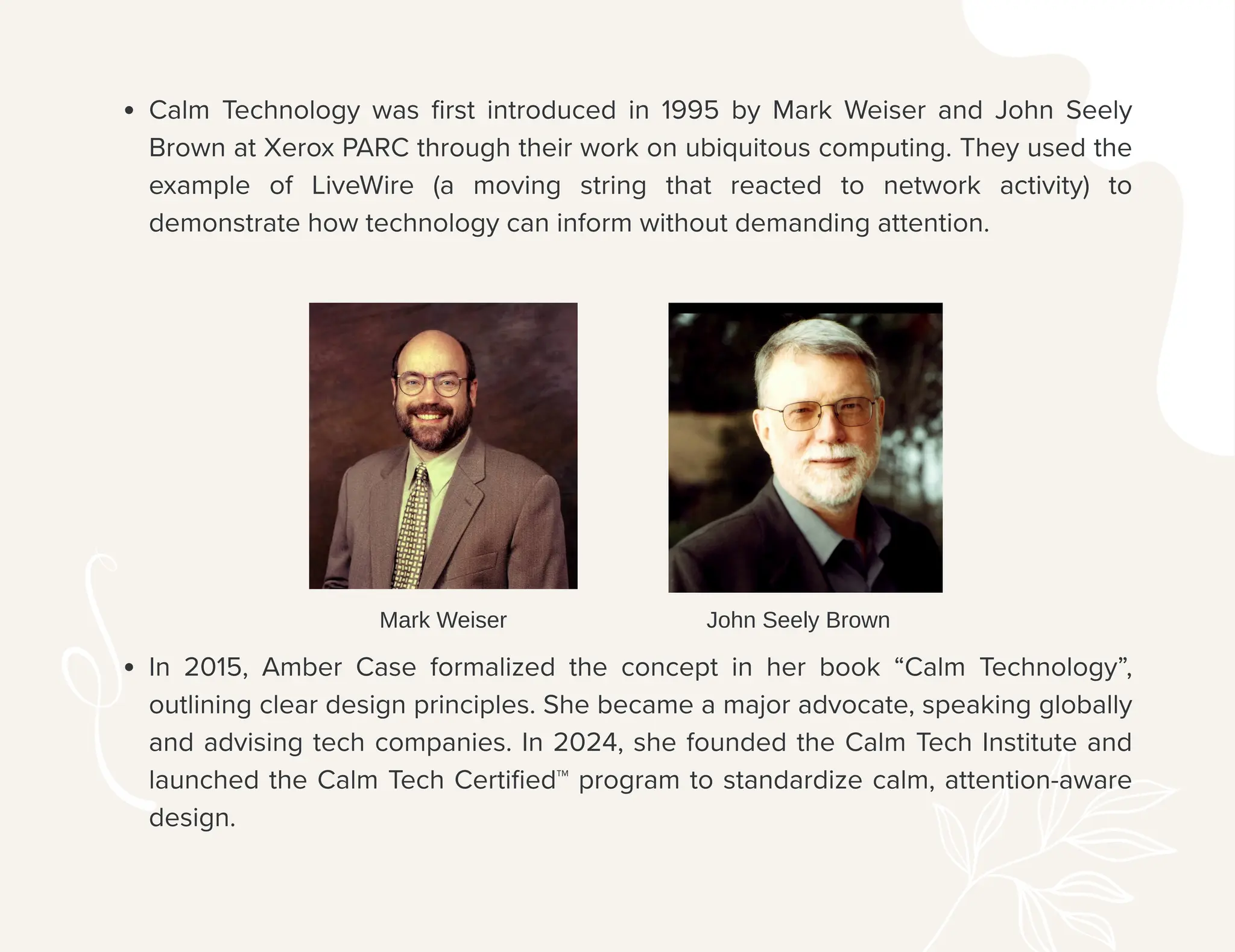 Calm Technology was first introduced in 1995 by Mark Weiser and John Seely
Brown at Xerox PARC through their work on ubiquitous computing. They used the
example of LiveWire (a moving string that reacted to network activity) to
demonstrate how technology can inform without demanding attention.
In 2015, Amber Case formalized the concept in her book “Calm Technology”,
outlining clear design principles. She became a major advocate, speaking globally
and advising tech companies. In 2024, she founded the Calm Tech Institute and
launched the Calm Tech Certified™ program to standardize calm, attention-aware
design.
Mark Weiser John Seely Brown
 