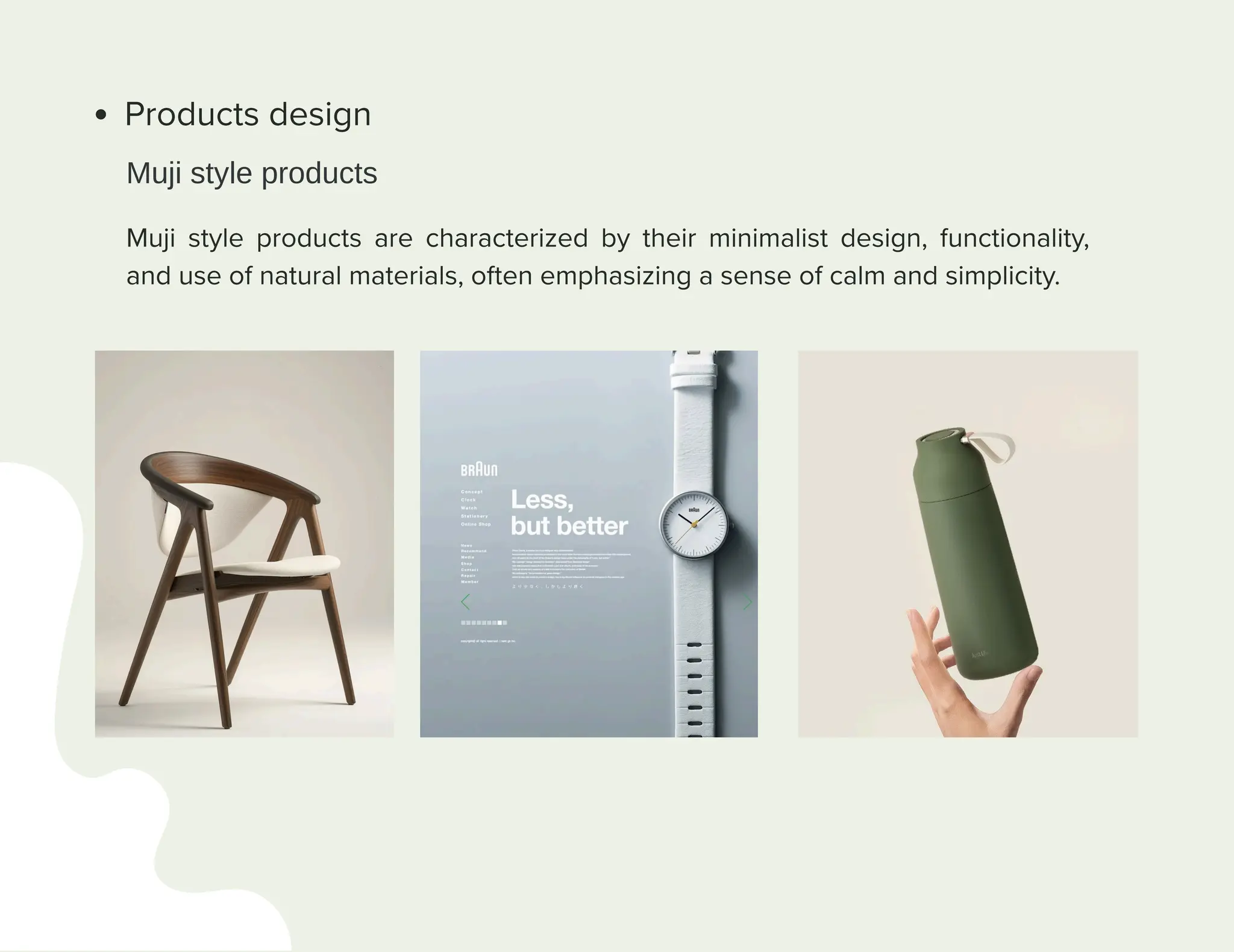 Products design
Muji style products are characterized by their minimalist design, functionality,
and use of natural materials, often emphasizing a sense of calm and simplicity.
Muji style products
 