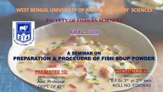 FACULTY OF FISHERY SCIENCES
A SEMINAR ON
PREPARATION & PROCEUDRE OF FISH SOUP POWDER
PRESENTED BY:
Aritriya jana
B.F.Sc 3rd yr. 2nd sem.
ROLL NO. F/2016/43
PRESENTED TO:
Mr. Prasanta murmu
Asst. Professor,
DEPT. OF FPT
 
