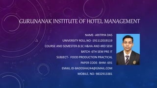 GURUNANAK INSTITUTE OF HOTEL MANAGEMENT
NAME- ARITRYA DAS
UNIVERSITY ROLL.NO -191112019119
COURSE AND SEMESTER-B.SC H&HA AND 4RD SEM
BATCH- 6TH SEM PRE IT
SUBJECT- FOOD PRODUCTION PRACTICAL
PAPER CODE- BHM- 691
EMAIL.ID-BADDSHA244@GMAIL.COM
MOBILE. NO- 9832913381
 