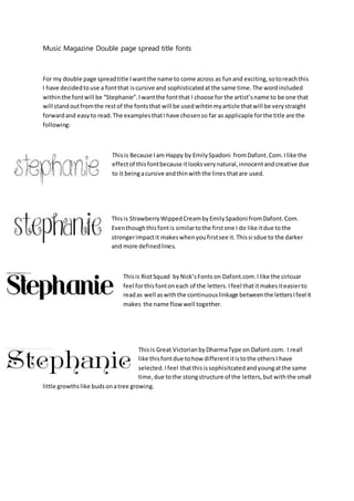Music Magazine Double page spread title fonts
For my double page spreadtitle Iwantthe name to come across as funand exciting,sotoreachthis
I have decidedtouse a fontthat iscursive and sophisticatedatthe same time.The wordincluded
withinthe fontwill be “Stephanie”.Iwantthe fontthat I choose for the artist’sname to be one that
will standoutfromthe restof the fontsthat will be usedwihtinmyarticle thatwill be verystraight
forwardand easyto read.The examplesthatIhave chosenso far as applicaple forthe title are the
following:
Thisis Because Iam Happy by EmilySpadoni fromDafont.Com.Ilike the
effectof thisfontbecause itlooksverynatural,innocentandcreative due
to it beingacursive andthinwiththe lines thatare used.
Thisis StrawberryWippedCreambyEmilySpadoni fromDafont.Com.
Eventhoughthisfontis similartothe firstone I do like itdue tothe
strongerimpactit makeswhenyoufirstsee it.Thissi sdue to the darker
and more definedlines.
Thisis RiotSquad byNick’sFonts on Dafont.com.Ilike the cirlcuar
feel forthisfontoneach of the letters.Ifeel thatitmakesiteasierto
readas well aswiththe continuouslinkage betweenthe lettersIfeel it
makes the name flow well together.
Thisis Great VictorianbyDharmaType on Dafont.com. I reall
like thisfontdue tohow differentitistothe othersI have
selected.Ifeel thatthisissophisitcatedandyoungatthe same
time,due tothe stongstructure of the letters,but withthe small
little growthslike budsonatree growing.
 