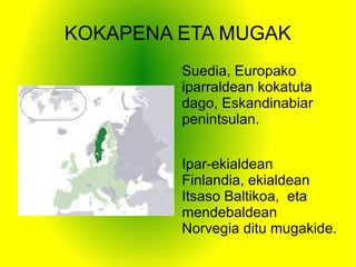 KOKAPENA ETA MUGAK
Suedia, Europako
iparraldean kokatuta
dago, Eskandinabiar
penintsulan.
Ipar-ekialdean
Finlandia, ekialdean
Itsaso Baltikoa, eta
mendebaldean
Norvegia ditu mugakide.
 