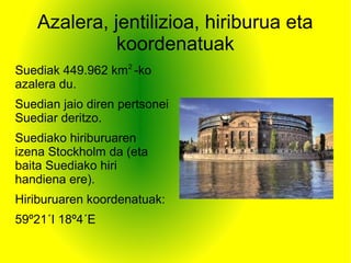 Azalera, jentilizioa, hiriburua eta
koordenatuak
Suediak 449.962 km2
-ko
azalera du.
Suedian jaio diren pertsonei
Suediar deritzo.
Suediako hiriburuaren
izena Stockholm da (eta
baita Suediako hiri
handiena ere).
Hiriburuaren koordenatuak:
59º21´I 18º4´E
 