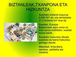 BIZTANLEAK,TXANPONA ETA
HIZKUNTZA
Suediako biztanle kopurua
9.658.301 da, eta dentsitatea
21,5 biztanle km2
-koa da.
Suedian, Europar
Batasunean egon arren ez
dute euroa erabiltzen, suediar
koroa baizik.
Suediako hizkuntza ofiziala
suediera da baina hizkuntza
gehiago daude:
Meankieli, finlandiera,
samiera, yaddisha eta
romania.
 
