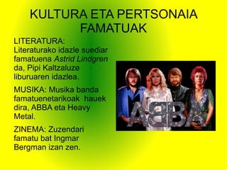 KULTURA ETA PERTSONAIA
FAMATUAK
LITERATURA:
Literaturako idazle suediar
famatuena Astrid Lindgren
da, Pipi Kaltzaluze
liburuaren idazlea.
MUSIKA: Musika banda
famatuenetarikoak hauek
dira, ABBA eta Heavy
Metal.
ZINEMA: Zuzendari
famatu bat Ingmar
Bergman izan zen.
 