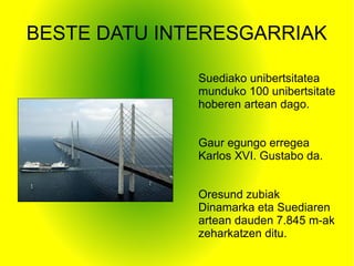 BESTE DATU INTERESGARRIAK
Suediako unibertsitatea
munduko 100 unibertsitate
hoberen artean dago.
Gaur egungo erregea
Karlos XVI. Gustabo da.
Oresund zubiak
Dinamarka eta Suediaren
artean dauden 7.845 m-ak
zeharkatzen ditu.
 