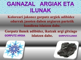 Koloreari jakonez gorputz argiek adibidez
edurrak jasoten daben argiaren partetik
handiena islatzen dabe.
Gorputz ilunek adibidez, ikatzak argi gitxiago
islatzen dabe.

 