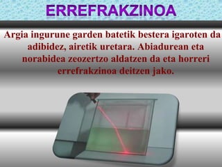 Argia ingurune garden batetik bestera igaroten da
adibidez, airetik uretara. Abiadurean eta
norabidea zeozertzo aldatzen da eta horreri
errefrakzinoa deitzen jako.

 