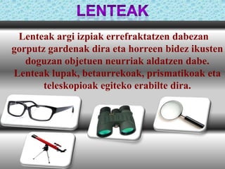 Lenteak argi izpiak errefraktatzen dabezan
gorputz gardenak dira eta horreen bidez ikusten
doguzan objetuen neurriak aldatzen dabe.
Lenteak lupak, betaurrekoak, prismatikoak eta
teleskopioak egiteko erabilte dira.

 