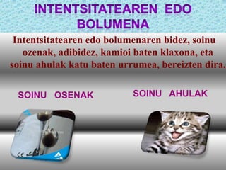 Intentsitatearen edo bolumenaren bidez, soinu
ozenak, adibidez, kamioi baten klaxona, eta
soinu ahulak katu baten urrumea, bereizten dira.
SOINU OSENAK

SOINU AHULAK

 