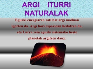 Argi iturri naturalak eta beste izarrak dira.
Eguzki energiaren zati bat argi moduan
igorten da. Argi hori espazioan hedatzen da,
eta Lurra zein eguzki sistemako beste
planetak argitzen dauz.

 