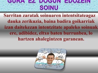 Sarritan zaratak soinuaren intentsitateagaz
dauka zerikuzia, baina badira goikarriak
izan daitekezan intentzitate apaleko soinuak
ere, adibidez, eltxo baten burrunbea, lo
hartzen ahalegintzen garanean.

 