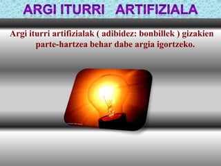 Argi iturri artifizialak ( adibidez: bonbillek ) gizakien
parte-hartzea behar dabe argia igortzeko.

 