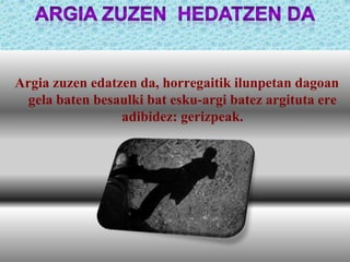 Argia zuzen edatzen da, horregaitik ilunpetan dagoan
gela baten besaulki bat esku-argi batez argituta ere
adibidez: gerizpeak.

 