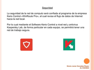 Simón Javier González Reyes
AL12505694
Seguridad
La seguridad de la red de computo será confiada al programa de la empresa
Kerio Control «WinRoute Pro», el cual revisa el flujo de datos de Internet
hacia la red local.
Por lo cual mediante el Software Kerio Control a nivel red y antivirus
Kaspersky Lab, de forma particular en cada equipo, se permitirá tener una
red de trabajo segura.
 