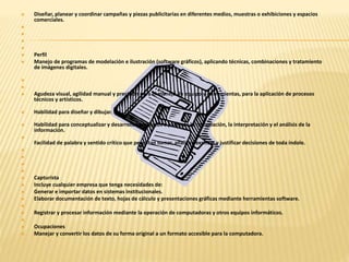  Diseñar, planear y coordinar campañas y piezas publicitarias en diferentes medios, muestras o exhibiciones y espacios 
comerciales. 
 
 
 
 
 Perfil 
 Manejo de programas de modelación e ilustración (software gráficos), aplicando técnicas, combinaciones y tratamiento 
de imágenes digitales. 
 
 
 Agudeza visual, agilidad manual y precisión para el manejo de equipo y herramientas, para la aplicación de procesos 
técnicos y artísticos. 
 Habilidad para diseñar y dibujar. 
 Habilidad para conceptualizar y desarrollar proyectos a partir de la recopilación, la interpretación y el análisis de la 
información. 
 
Facilidad de palabra y sentido crítico que permitan tomar, analizar, explicar y justificar decisiones de toda índole. 
 
 
 
 
 Capturista 
 Incluye cualquier empresa que tenga necesidades de: 
 Generar e importar datos en sistemas institucionales. 
 Elaborar documentación de texto, hojas de cálculo y presentaciones gráficas mediante herramientas software. 
 
 Registrar y procesar información mediante la operación de computadoras y otros equipos informáticos. 
 
 Ocupaciones 
 Manejar y convertir los datos de su forma original a un formato accesible para la computadora. 
 
