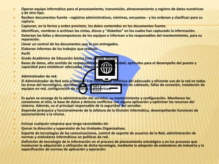  Operan equipo informático para el procesamiento, transmisión, almacenamiento y registro de datos numéricos 
y de otro tipo. 
 Reciben documentos fuente --registros administrativos, nóminas, encuestas-- y los ordenan y clasifican para su 
captura. 
 Capturan, en la forma y orden previstos, los datos contenidos en los documentos fuente. 
 Identifican, nombran o archivan las cintas, discos y "diskettes" en los cuales han capturado la información. 
 Detectan las fallas y descomposturas de los equipos e informan a los responsables del mantenimiento, para su 
reparación. 
 Llevar un control de los documentos que le son entregados. 
 Elaboran informes de los trabajos que realizan. 
 Perfil 
 Grado Académico de Educación básica (con validez oficial). 
 Bases de datos, alto sentido de responsabilidad y honorabilidad, aptitudes para el desempeño del puesto y 
capacidad para establecer adecuadas relaciones humanas 
 
 Administrador de red. 
 El Administrador de Red está orientado a la supervisión continua del adecuado y eficiente uso de la red en todas 
las áreas del tecnológico, atendiendo las quejas sobre instalación de cableado, fallas de conexión, instalación de 
equipos en red, configuración de enlaces inalámbricos. 
 
 Es quien se encarga de la administración del servidor, su mantenimiento y configuración. Monitorea las 
conexiones al sitio, la base de datos y detecta conflictos con alguna aplicación y optimizar los recursos del 
sistema. Además, es el principal responsable de la seguridad del servidor. 
 Depende jerárquica y funcionalmente de la Jefatura de la División Informática, desempeñando funciones de 
asesoramiento a la misma. 
 
 Incluye cualquier empresa que tenga necesidades de: 
 Ejercer la dirección y supervisión de las Unidades Organizativas. 
 Soporte de tecnologías de las comunicaciones, control de soporte de usuarios de la Red, administración de 
normas y estándares informáticos en políticas de red. 
 Definición de tecnología de la información en el proceso de planeamiento estratégico y en los procesos que 
involucren la adquisición y utilización de dicha tecnología, mediante la adopción de estándares de industria y la 
especificación de normas de aplicación y operación. 
 