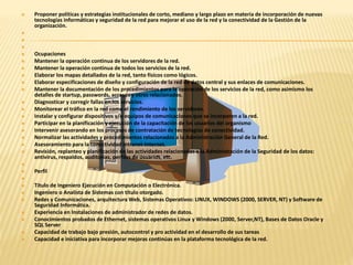  Proponer políticas y estrategias institucionales de corto, mediano y largo plazo en materia de incorporación de nuevas 
tecnologías informáticas y seguridad de la red para mejorar el uso de la red y la conectividad de la Gestión de la 
organización. 
 
 
 
 Ocupaciones 
 Mantener la operación continua de los servidores de la red. 
 Mantener la operación continua de todos los servicios de la red. 
 Elaborar los mapas detallados de la red, tanto físicos como lógicos. 
 Elaborar especificaciones de diseño y configuración de la red de datos central y sus enlaces de comunicaciones. 
 Mantener la documentación de los procedimientos para la operación de los servicios de la red, como asimismo los 
detalles de startup, passwords, accesos y otros relacionados. 
 Diagnosticar y corregir fallas en los servicios. 
 Monitorear el tráfico en la red como el rendimiento de los servidores. 
 Instalar y configurar dispositivos y/o equipos de comunicaciones que se incorporen a la red. 
 Participar en la planificación y ejecución de la capacitación de los usuarios del organismo 
 Intervenir asesorando en los procesos de contratación de tecnologías de conectividad. 
 Normalizar las actividades y procedimientos relacionados a la Administración General de la Red. 
 Asesoramiento para la conectividad Intranet-Internet. 
 Revisión, replanteo y planificación de las actividades relacionadas a la Administración de la Seguridad de los datos: 
antivirus, respaldos, auditorías, perfiles de usuarios, etc. 
 
 Perfil 
 
 Titulo de Ingeniero Ejecución en Computación o Electrónica. 
 Ingeniero o Analista de Sistemas con título otorgado. 
 Redes y Comunicaciones, arquitectura Web, Sistemas Operativos: LINUX, WINDOWS (2000, SERVER, NT) y Software de 
Seguridad Informática. 
 Experiencia en Instalaciones de administrador de redes de datos. 
 Conocimientos probados de Ethernet, sistemas operativos Linux y Windows (2000, Server,NT), Bases de Datos Oracle y 
SQL Server 
 Capacidad de trabajo bajo presión, autocontrol y pro actividad en el desarrollo de sus tareas 
 Capacidad e iniciativa para incorporar mejoras continúas en la plataforma tecnológica de la red. 
 