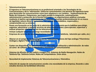  
 Telecomunicaciones 
 El Ingeniero en Telecomunicaciones es un profesional orientado a las Tecnologías de las 
Comunicaciones y de la Información. Utiliza los conocimientos y las técnicas de ingeniería tanto 
para desarrollar las comunicaciones como para adaptarse a sus cambios, , Implementación de 
Redes de Cómputo y Teleproceso, que hagan posible la integración, automatización, 
administración y protección de la función Informática, en organizaciones públicas y privadas 
mediante el óptimo aprovechamiento de los recursos, actuando profesionalmente en un marco 
de legalidad, valores éticos y humanistas, con actitud emprendedora, responsable y 
comprometida con su entorno. 
 Posee una formación en las áreas de la administración y economía que lo habilitan para dirigir, 
organizar, administrar y explotar servicios de telecomunicaciones y para ejecutar, supervisar y 
evaluar proyectos relacionados con las telecomunicaciones. 
 Incluye cualquier empresa que tenga necesidades de: 
 Empresas de servicios de telecomunicaciones (como Internet, telefonía, televisión por cable, etc.) 
 
 Abarcar en el campo de las tecnologías de las *telecomunicaciones del tipo análoga (*Electrónica 
Análoga) y digital (*Electrónica Digital). 
 
 Contar con dispositivos de telecomunicación adecuados su utilización y administración de redes 
así como de software para la simulación y monitoreo de comunicaciones. 
 
 Sistemas de difusión de voz (radio) o imagen (TV). Sistemas de Radio-Navegación. Redes de 
Telefonía Fija. Telefonía Celular. Redes de Computadoras. Entre otros. 
 
 Necesidad de Implementar Sistemas de Telecomunicaciones y Telemática. 
 
 Selección de equipo de comunicaciones acorde a las necesidades de la empresa, llevando a cabo 
estudios técnicos de factibilidad referentes 
 