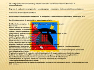  a la configuración, dimensionamiento y determinación de las especificaciones técnicas del sistema de 
telecomunicaciones. 
 
 Empresas de producción de componentes y partes de equipos e instalaciones destinadas a las telecomunicaciones. 
 
 Instituciones docentes de tele-enseñanza. 
 
 Hospitales en áreas de Telemedicina y equipos de bioingeniería (como radioterapias, radiografías, endoscopías, etc.) 
 
 Ejercicio independiente de la profesión en asesorías y consultorías. 
 
 En laboratorios con equipos de tecnología moderna y software de última generación. 
 Ocupaciones 
 Realizar el diseño de radioenlaces. 
 Diseño de antenas, y *arrays de antenas. 
 Diseñar y planificar sistemas de comunicaciones terrestres y marítimas. 
 Diseña e instala Redes de Teleinformática para transmisión y recepción de datos, en ello: 
 Diseña redes de datos. 
 Instala y *gestiona redes de datos. 
 Desarrolla *protocolos de red. 
 Diseña *interfaces de comunicaciones. 
 Instala y mantiene redes de datos, de imagen y sonido. 
 Programa y desarrolla aplicaciones de red, utilizando tecnologías de Internet. 
 Supervisión de la construcción, instalación, operación y mantenimiento de productos y equipos usados en las 
telecomunicaciones con el fin de garantizar su operatividad. 
 Desarrolla herramientas de simulación para sistemas de comunicaciones, sistemas de aeronavegación, sistemas de 
control industrial, entre otros. 
 Preparación y evaluación de proyectos de planificación y diseño de programas de modernización tecnológica. 
 Auditoria Tecnológica, Venta y Mercadeo de soluciones tecnológicas en Telecomunicaciones y Electrónica. 
 Desarrollo de software de comunicaciones, operación y mantenimiento de infraestructura. 
 Diseño de políticas de seguridad acorde a las necesidades particulares de cada empresa. 
 Diseño y gestión de redes de comunicaciones. 
 Adaptación e incorporación de nuevas tecnologías de la información y la comunicación acorde a los procesos productivos 
de la empresa. 
 
 
 