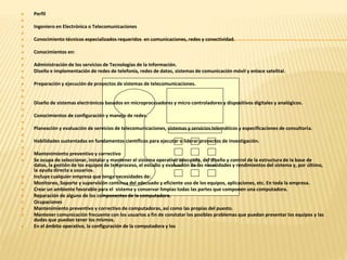  Perfil 
 
 Ingeniero en Electrónica o Telecomunicaciones 
 
 Conocimiento técnicos especializados requeridos en comunicaciones, redes y conectividad. 
 
 Conocimientos en: 
 
 Administración de los servicios de Tecnologías de la Información. 
 Diseño e implementación de redes de telefonía, redes de datos, sistemas de comunicación móvil y enlace satelital. 
 
 Preparación y ejecución de proyectos de sistemas de telecomunicaciones. 
 
 
 Diseño de sistemas electrónicos basados en microprocesadores y micro controladores y dispositivos digitales y analógicos. 
 
 Conocimientos de configuración y manejo de redes. 
 
 Planeación y evaluación de servicios de telecomunicaciones, sistemas y servicios telemáticos y especificaciones de consultoría. 
 
 Habilidades sustentadas en fundamentos científicos para ejecutar o liderar proyectos de investigación. 
 
 Mantenimiento preventivo y correctivo 
 Se ocupa de seleccionar, instalar y mantener el sistema operativo adecuado, del diseño y control de la estructura de la base de 
datos, la gestión de los equipos de teleproceso, el estudio y evaluación de las necesidades y rendimientos del sistema y, por último, 
la ayuda directa a usuarios. 
 Incluye cualquier empresa que tenga necesidades de: 
 Monitoreo, Soporte y supervisión continua del adecuado y eficiente uso de los equipos, aplicaciones, etc. En toda la empresa. 
 Crear un ambiente favorable para el sistema y conservar limpias todas las partes que componen una computadora. 
 Reparación de alguno de los componentes de la computadora. 
 Ocupaciones 
 Mantenimiento preventivo y correctivo de computadoras, así como las propias del puesto. 
 Mantener comunicación frecuente con los usuarios a fin de constatar los posibles problemas que puedan presentar los equipos y las 
dudas que puedan tener los mismos. 
 En el ámbito operativo, la configuración de la computadora y los 
 