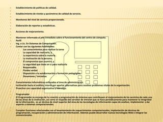  Establecimiento de políticas de calidad. 
 
 Establecimiento de niveles y parámetros de calidad de servicio. 
 
 Monitoreo del nivel de servicio proporcionado. 
 
 Elaboración de reportes y estadísticas. 
 
 Acciones de mejoramiento. 
 
 Mantener informado al jefe inmediato sobre el funcionamiento del centro de cómputo. 
 Perfil 
 Ing. o Lic. En Sistemas de Computación. 
 Contar con las siguientes habilidades: 
 Los conocimientos para realizar la tarea 
 La capacidad de realizarla, y 
 La experiencia sobre la materia. 
 La motivación de la persona, 
 El compromiso que asumirá, y 
 La seguridad que tiene en si para realizarla 
 Responsable. 
 Fluidez verbal. 
 Disposición a la autoformación o formación pedagógica. 
 Dinamismo / Iniciativa. 
 
 Conocimientos informáticos enfocados al área de administración. 
 Inclinación hacia el análisis, interés por aportar alternativas para resolver problemas vitales de la organización. 
 Proactivo con capacidad organizativa y liderazgo. 
 
 Programador 
 El Programador se encarga de la creación y programación de sistemas que contribuyen al mejoramiento de los servicios de cada una 
de las áreas de la institución, así como el respaldo del servidor de intranet que se hace periódicamente para mantener la integridad 
de la información, es un técnico de nivel superior del área de las tecnologías de información capaz de analizar, implementar y dar 
soporte a sistemas computacionales. 
 
 Cumplen funciones relacionadas con el levantamiento de requerimientos computacionales, implantación de técnicas de 
programación, recuperación y administración de información. Además puede desarrollar nuevas tecnologías Web e integrar las 
convencionales. 
 