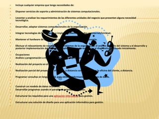  Incluye cualquier empresa que tenga necesidades de: 
 
 Disponer servicios de soporte y administración de sistemas computacionales. 
 
 Levantar y analizar los requerimientos de las diferentes unidades del negocio que presenten alguna necesidad 
tecnológica. 
 
 Desarrollar, adaptar sistemas computacionales de la organización. 
 
 Integrar tecnologías de información e implantar sistemas basados en internet/Intranet. 
 
 Mantener el hardware de computador personal en entorno mono usuario. 
 
 Efectuar el relevamiento de necesidades y problemas de la organización, el análisis y diseño del sistema y el desarrollo y 
posterior implementación del software de aplicación que dé respuestas al diagnóstico efectuado inicialmente. 
 
 Ocupaciones 
 Análisis y programación a medida de programas y aplicaciones. 
 
 Realización del proyecto en el cliente. 
 
 Realización parcial del proyecto en el cliente, a distancia con reuniones en la oficina del cliente, a distancia. 
 
 Programar consultas en lenguaje SQL para obtener información de una base de datos. 
 
 
 Construir un modelo de datos relacional. 
 Desarrollar programas usando el paradigma orientado a objeto. 
 
 Estructurar los requisitos para una aplicación informática para gestión. 
 
 Estructurar una solución de diseño para una aplicación informática para gestión. 
 
 
