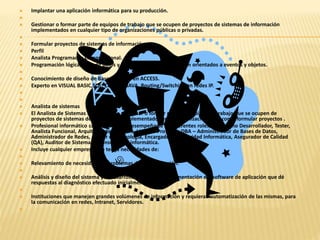  Implantar una aplicación informática para su producción. 
 
 Gestionar o formar parte de equipos de trabajo que se ocupen de proyectos de sistemas de información 
implementados en cualquier tipo de organizaciones públicas o privadas. 
 
 Formular proyectos de sistemas de información. 
 Perfil 
 Analista Programador Computacional. 
 Programación lógica, base de datos y en lenguajes de computación orientados a eventos y objetos. 
 
 Conocimiento de diseño de Base de Datos en ACCESS. 
 Experto en VISUAL BASIC,SQL, COBOL y JAVA, Routing/Switching en redes IP. 
 
 
 Analista de sistemas 
 El Analista de Sistemas se encarga de gestionar o formar parte de equipos de trabajo que se ocupen de 
proyectos de sistemas de información implementados en las organizaciones así como formular proyectos . 
 Profesional informático capacitado para desempeñarse en diferentes roles, tales como Desarrollador, Tester, 
Analista Funcional, Arquitecto de Software, Líder de Proyecto, DBA – Administrador de Bases de Datos, 
Administrador de Redes, Asesor en Tecnología, Encargado de Seguridad Informática, Asegurador de Calidad 
(QA), Auditor de Sistemas y Consultor en informática. 
 Incluye cualquier empresa que tenga necesidades de: 
 
 Relevamiento de necesidades y problemas de la organización. 
 
 Análisis y diseño del sistema y el desarrollo y posterior implementación del software de aplicación que dé 
respuestas al diagnóstico efectuado inicialmente. 
 
 Instituciones que manejen grandes volúmenes de información y requieran automatización de las mismas, para 
la comunicación en redes, Intranet, Servidores. 
 
 