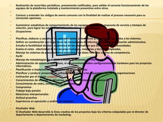  Realización de recorridos periódicos, previamente notificados, para validar el correcto funcionamiento de los 
equipos de la plataforma instalada y mantenimiento preventivo entre otros. 
 
 Conocer y entender los códigos de avería comunes con la finalidad de realizar el proceso necesario para su 
corrección oportuna. 
 
 Suministrar estadísticas de comportamiento de los equipos, tiempos de respuesta de servicio y tiempos de 
solución, para lograr las estadísticas adecuadas del servicio prestado. 
 Ocupaciones 
 
 Planificar, elaborar y coordinar los procedimientos automáticos y/o manuales asociados a los sistemas. 
 Definir en combinación con la gerencia las necesidades de información de una organización administrativa. 
 Estudia la factibilidad técnico - económica de las alternativas que satisfacen estas necesidades. 
 Evalúa el costo - efectividad de los recursos humanos, máquinas y técnicas empleadas. 
 Maneja los sistemas de procesamiento electrónico de datos referidos su área de competencia. 
 Perfil 
 Manejo de metodologías de análisis y diseño de Sistemas de información 
 Administración de sistemas operativos, el asesoramiento sobre configuraciones de hardware para los proyectos 
informáticos. 
 Planificación e implementación de redes de computadoras 
 Planificar y conducir proyectos de software de acuerdo a los requerimientos de las organizaciones 
 Inclinación por el trabajo creativo. 
 Conocimientos de entorno de Windows, office a nivel intermedio /avanzado. 
 Conocimiento de redes, configuración, servidores. 
 Compromiso 
 Trabajo bajo presión 
 Relaciones interpersonales 
 Actitud proactiva 
 Experiencia en operación y análisis de sistemas. 
 
 Diseñador Web 
 El Diseñador Web desarrolla la línea creativa de los proyectos bajo los criterios estipulados por el director de 
departamento o departamento de marketing. 
 