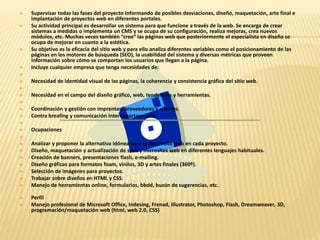  Supervisar todas las fases del proyecto informando de posibles desviaciones, diseño, maquetación, arte final e 
implantación de proyectos web en diferentes portales. 
 Su actividad principal es desarrollar un sistema para que funcione a través de la web. Se encarga de crear 
sistemas a medidas o implementa un CMS y se ocupa de su configuración, realiza mejoras, crea nuevos 
módulos, etc. Muchas veces también “crea” las páginas web que posteriormente el especialista en diseño se 
ocupa de mejorar en cuanto a la estética. 
 Su objetivo es la eficacia del sitio web y para ello analiza diferentes variables como el posicionamiento de las 
páginas en los motores de búsqueda (SEO), la usabilidad del sistema y diversas métricas que proveen 
información sobre cómo se comportan los usuarios que llegan a la página. 
 Incluye cualquier empresa que tenga necesidades de: 
 
 Necesidad de identidad visual de las páginas, la coherencia y consistencia gráfica del sitio web. 
 
 Necesidad en el campo del diseño gráfico, web, tendencias y herramientas. 
 
 Coordinación y gestión con imprentas, proveedores y clientes. 
 Contra breafing y comunicación interdepartamental. 
 
 Ocupaciones 
 
 Analizar y proponer la alternativa idónea para el desarrollo web en cada proyecto. 
 Diseño, maquetación y actualización de sites y microsites web en diferentes lenguajes habituales. 
 Creación de banners, presentaciones flash, e-mailing. 
 Diseño gráficas para formatos foam, vinilos, 3D y artes finales (360º). 
 Selección de imágenes para proyectos. 
 Trabajar sobre diseños en HTML y CSS. 
 Manejo de herramientas online, formularios, bbdd, buzón de sugerencias, etc. 
 Perfil 
 Manejo profesional de Microsoft Office, Indesing, Frenad, Illustrator, Photoshop, Flash, Dreamweaver, 3D, 
programación/maquetación web (html, web 2.0, CSS) 
 