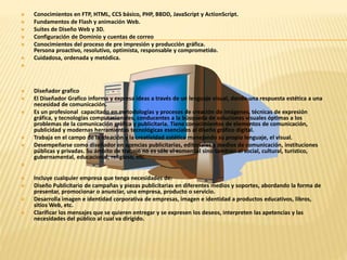  Conocimientos en FTP, HTML, CCS básico, PHP, BBDD, JavaScript y ActionScript. 
 Fundamentos de Flash y animación Web. 
 Suites de Diseño Web y 3D. 
 Configuración de Dominio y cuentas de correo 
 Conocimientos del proceso de pre impresión y producción gráfica. 
Persona proactivo, resolutivo, optimista, responsable y comprometido. 
 Cuidadosa, ordenada y metódica. 
 
 Diseñador grafico 
 El Diseñador Grafico informa y expresa ideas a través de un lenguaje visual, dando una respuesta estética a una 
necesidad de comunicación. 
 Es un profesional capacitado en metodologías y procesos de creación de imágenes, técnicas de expresión 
gráfica, y tecnologías computacionales, conducentes a la búsqueda de soluciones visuales óptimas a los 
problemas de la comunicación gráfica y publicitaria. Tiene conocimientos de elementos de comunicación, 
publicidad y modernas herramientas tecnológicas esenciales al diseño gráfico digital. 
 Trabaja en el campo de la ideación y la creatividad estética manejando su propio lenguaje, el visual. 
 Desempeñarse como diseñador en agencias publicitarias, editoriales y medios de comunicación, instituciones 
públicas y privadas. Su ámbito de trabajo no es sólo el comercial sino también el social, cultural, turístico, 
gubernamental, educacional, religioso, etc. 
 
 Incluye cualquier empresa que tenga necesidades de: 
 Diseño Publicitario de campañas y piezas publicitarias en diferentes medios y soportes, abordando la forma de 
presentar, promocionar o anunciar, una empresa, producto o servicio. 
 Desarrolla imagen e identidad corporativa de empresas, imagen e identidad a productos educativos, libros, 
sitios Web, etc. 
 Clarificar los mensajes que se quieren entregar y se expresen los deseos, interpreten las apetencias y las 
necesidades del público al cual va dirigido. 
 