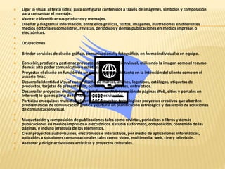  Ligar lo visual al texto (idea) para configurar contenidos a través de imágenes, símbolos y composición 
para comunicar el mensaje. 
 Valorar e identificar sus productos y mensajes. 
 Diseñar y diagramar información, entre ellos gráficas, textos, imágenes, ilustraciones en diferentes 
medios editoriales como libros, revistas, periódicos y demás publicaciones en medios impresos o 
electrónicos. 
 
 Ocupaciones 
 
 Brindar servicios de diseño gráfico, comunicacional y fotográfico, en forma individual o en equipo. 
 Concebir, producir y gestionar proyectos de comunicación visual, utilizando la imagen como el recurso 
de más alto poder comunicativo y estético. 
 Proyectar el diseño en función de un encargo, pensando tanto en la intención del cliente como en el 
usuario final. 
 Desarrolla Identidad Visual con el diseño de marcas, afiches, logotipos, catálogos, etiquetas de 
productos, tarjetas de presentación, boletines, membretes, entre otros. 
 Desarrollar proyectos multimedia y plataformas Web (creación de páginas Web, sitios y portales en 
Internet) lo que es parte de las comunicaciones visuales. 
 Participa en equipos multidisciplinarios en proyectos tecnológicos proyectos creativos que aborden 
problemáticas de comunicación gráfica y cultural en planificación estratégica y desarrollo de soluciones 
de comunicación visual. 
 
 Maquetación y composición de publicaciones tales como revistas, periódicos o libros y demás 
publicaciones en medios impresos o electrónicos. Estudia su formato, composición, contenido de las 
páginas, e incluso jerarquía de los elementos. 
 Crear proyectos audiovisuales, electrónicos e interactivos, por medio de aplicaciones informáticas, 
aplicables a soluciones comunicacionales tales como: video, multimedia, web, cine y televisión. 
 Asesorar y dirigir actividades artísticas y proyectos culturales. 
 
 
