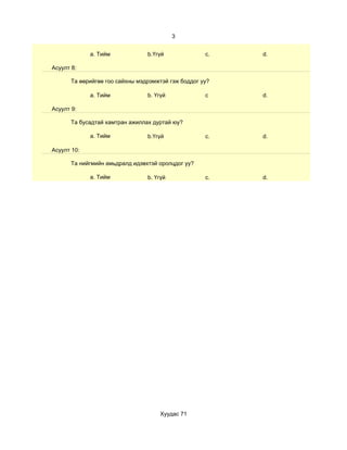 3


             a. Тийм             b.Үгүй              c.   d.

Асуулт 8:

       Та өөрийгөө гоо сайхны мэдрэмжтэй гэж боддог уу?

             a. Тийм             b. Үгүй             c    d.

Асуулт 9:

       Та бусадтай хамтран ажиллах дуртай юу?

             a. Тийм             b.Үгүй              c.   d.

Асуулт 10:

       Та нийгмийн амьдралд идэвхтэй оролцдог уу?

             a. Тийм             b. Үгүй             c.   d.




                                     Хуудас 71
 